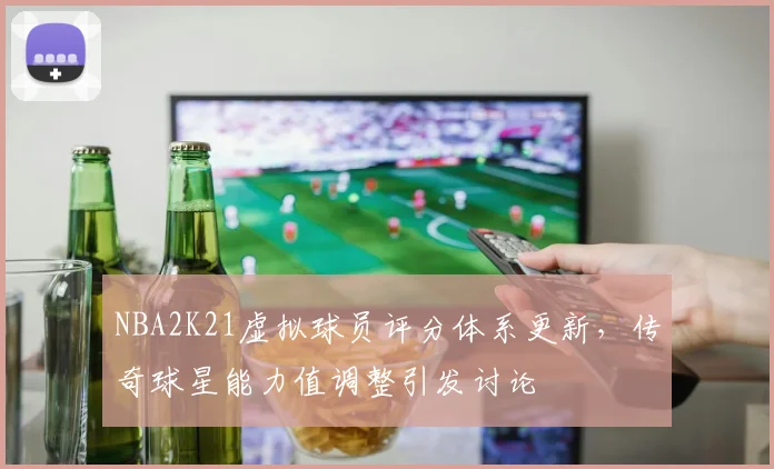 NBA2K21虚拟球员评分体系更新，传奇球星能力值调整引发讨论