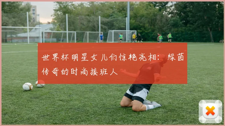 世界杯明星女儿们惊艳亮相：绿茵传奇的时尚接班人