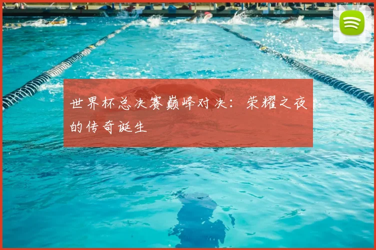 世界杯总决赛巅峰对决:荣耀之夜的传奇诞生