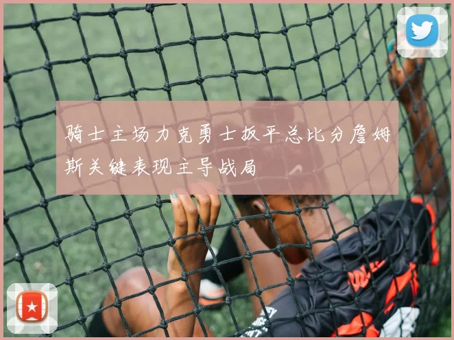 骑士主场力克勇士扳平总比分詹姆斯关键表现主导战局