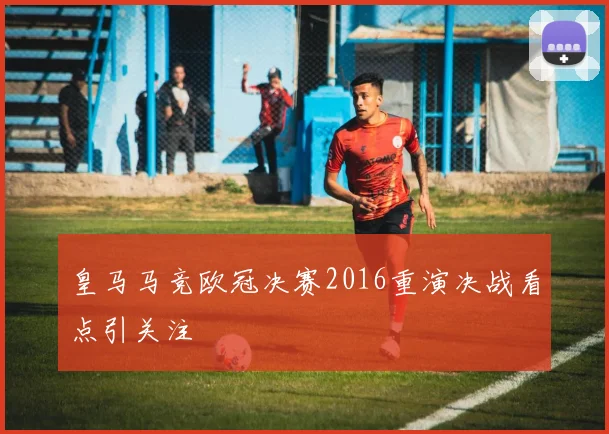 皇马马竞欧冠决赛2016重演决战看点引关注
