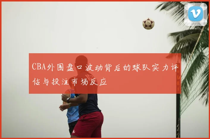 CBA外围盘口波动背后的球队实力评估与投注市场反应
