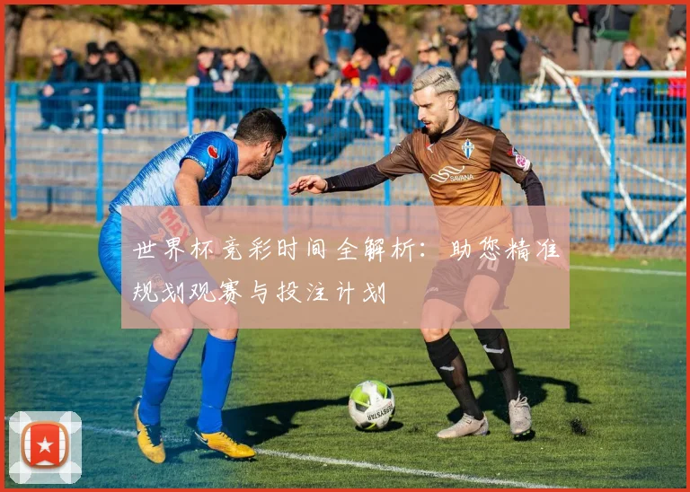 世界杯竞彩时间全解析：助您精准规划观赛与投注计划