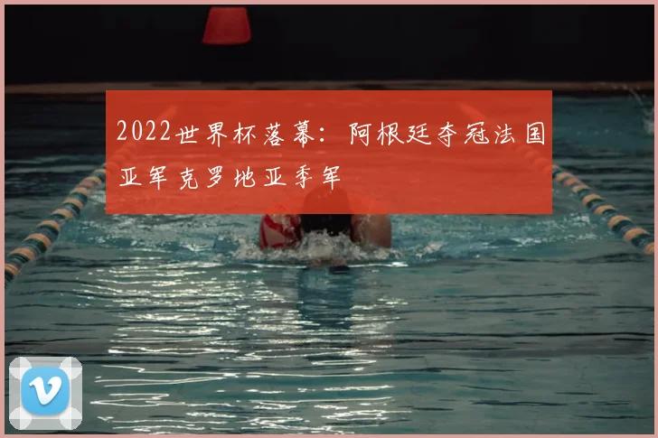 2022世界杯落幕：阿根廷夺冠法国亚军克罗地亚季军