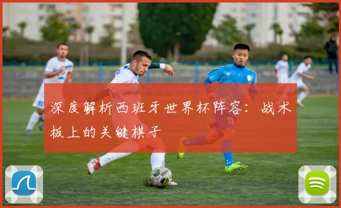 深度解析西班牙世界杯阵容：战术板上的关键棋子