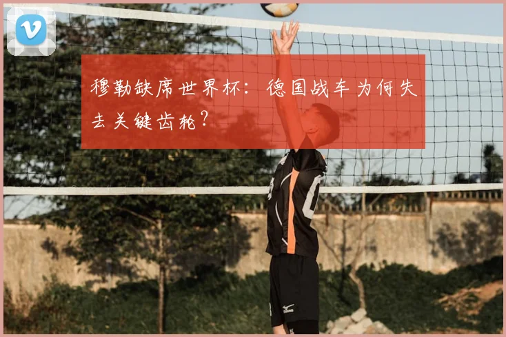 穆勒缺席世界杯：德国战车为何失去关键齿轮？
