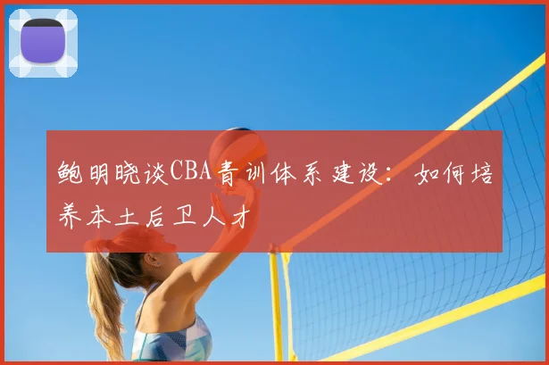 鲍明晓谈CBA青训体系建设：如何培养本土后卫人才