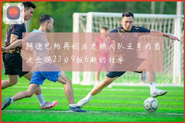 阿德巴约再创历史热火队五年内首次出现23分9板6断的壮举