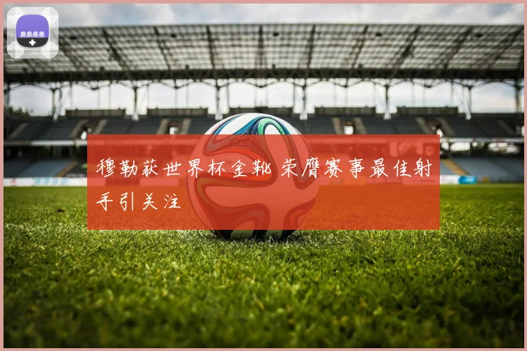 穆勒获世界杯金靴 荣膺赛事最佳射手引关注