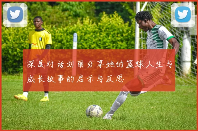深度对话刘丽分享她的篮球人生与成长故事的启示与反思