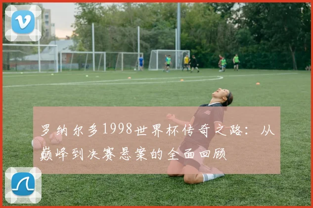 罗纳尔多1998世界杯传奇之路：从巅峰到决赛悬案的全面回顾