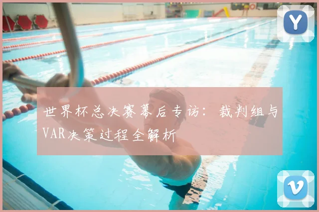 世界杯总决赛幕后专访:裁判组与VAR决策过程全解析