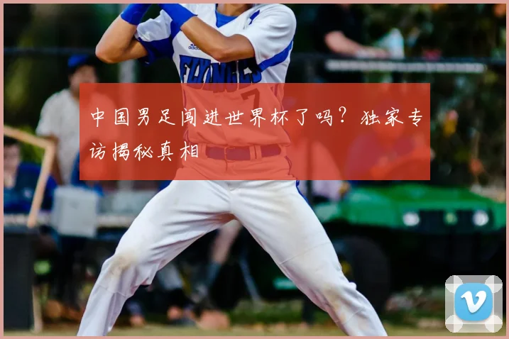 中国男足闯进世界杯了吗?独家专访揭秘真相