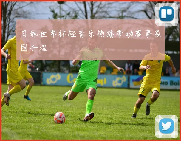 日韩世界杯轻音乐热播带动赛事氛围升温