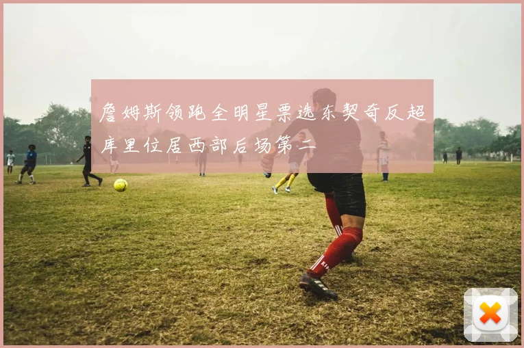 詹姆斯领跑全明星票选东契奇反超库里位居西部后场第二
