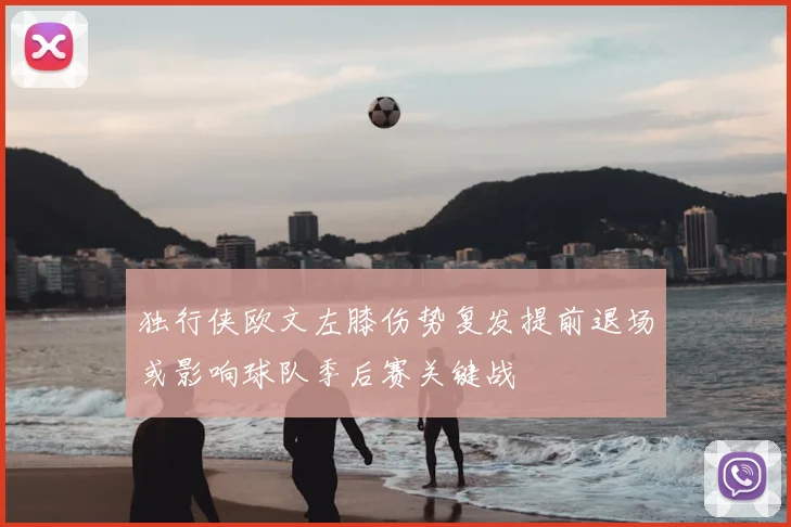 独行侠欧文左膝伤势复发提前退场或影响球队季后赛关键战