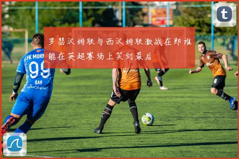 罗瑟汉姆联与西汉姆联激战在即谁能在英超赛场上笑到最后