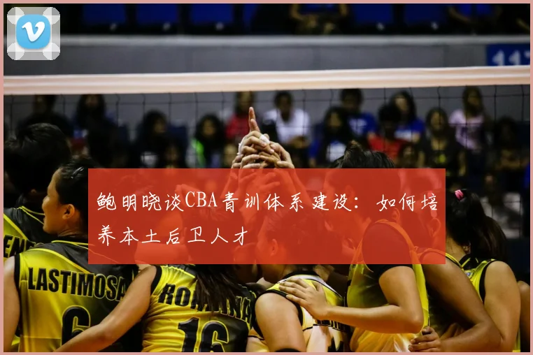 鲍明晓谈CBA青训体系建设:如何培养本土后卫人才