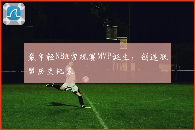 最年轻NBA常规赛MVP诞生，创造联盟历史纪录