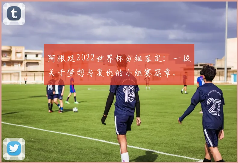 阿根廷2022世界杯分组落定：一段关于梦想与复仇的小组赛篇章。