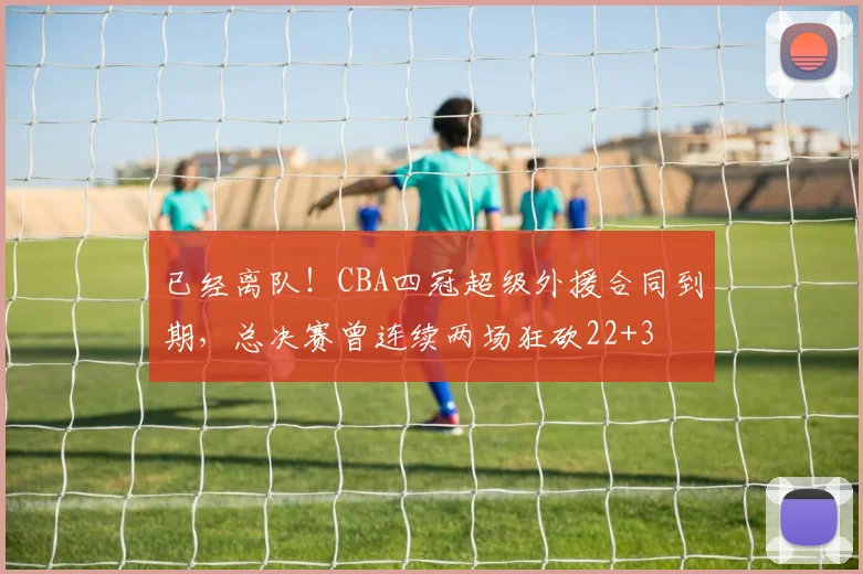 已经离队！CBA四冠超级外援合同到期，总决赛曾连续两场狂砍22+3