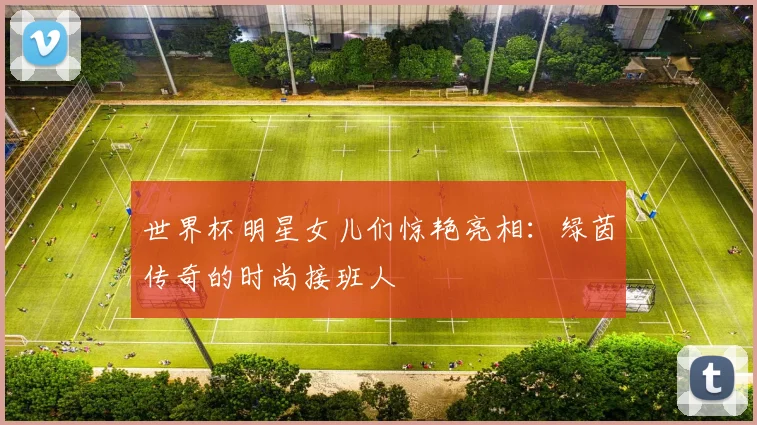 世界杯明星女儿们惊艳亮相:绿茵传奇的时尚接班人