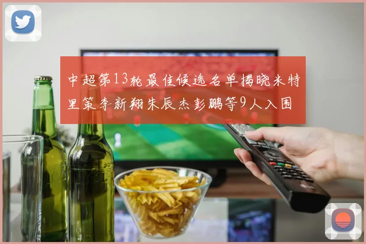 中超第13轮最佳候选名单揭晓米特里策李新翔朱辰杰彭鹏等9人入围
