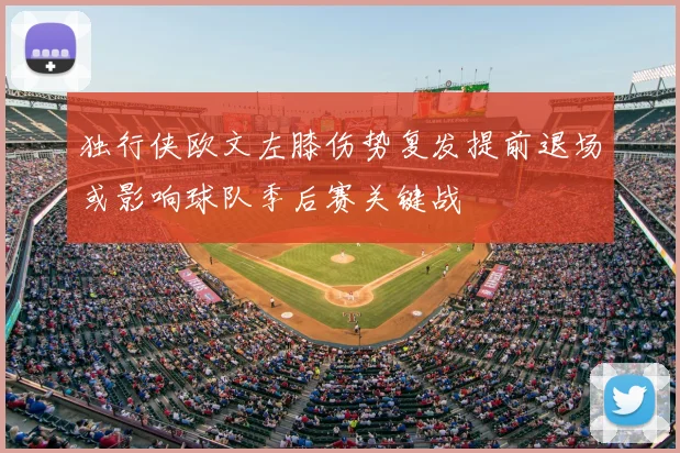 独行侠欧文左膝伤势复发提前退场或影响球队季后赛关键战