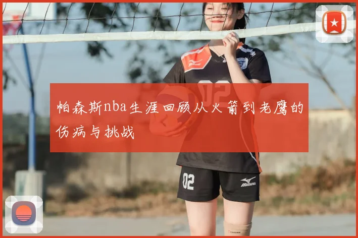 帕森斯nba生涯回顾从火箭到老鹰的伤病与挑战