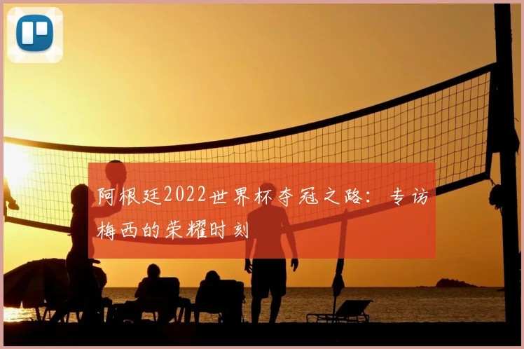 阿根廷2022世界杯夺冠之路:专访梅西的荣耀时刻