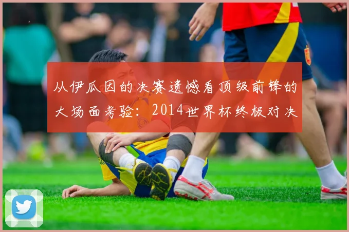 从伊瓜因的决赛遗憾看顶级前锋的大场面考验：2014世界杯终极对决回顾