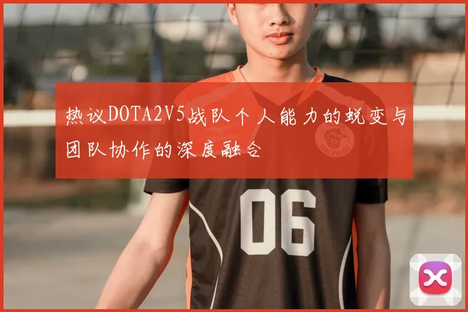 热议DOTA2V5战队个人能力的蜕变与团队协作的深度融合