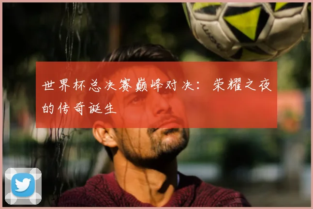世界杯总决赛巅峰对决：荣耀之夜的传奇诞生