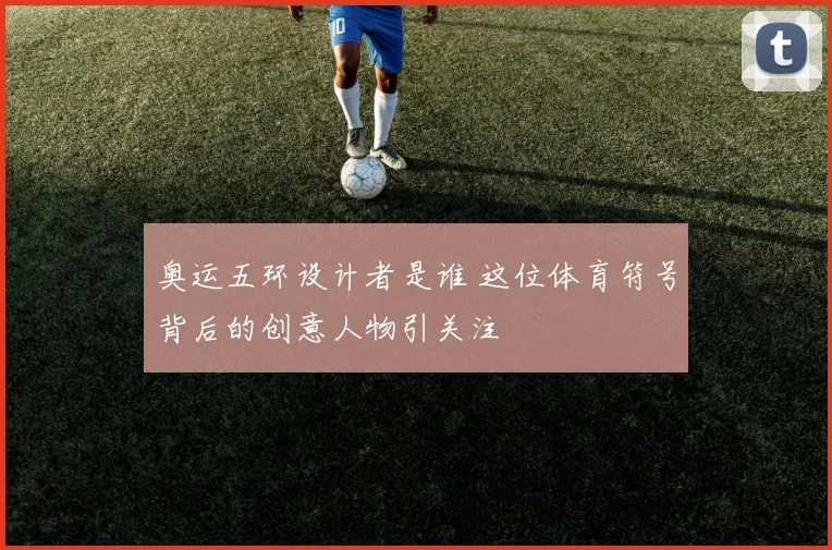 奥运五环设计者是谁 这位体育符号背后的创意人物引关注
